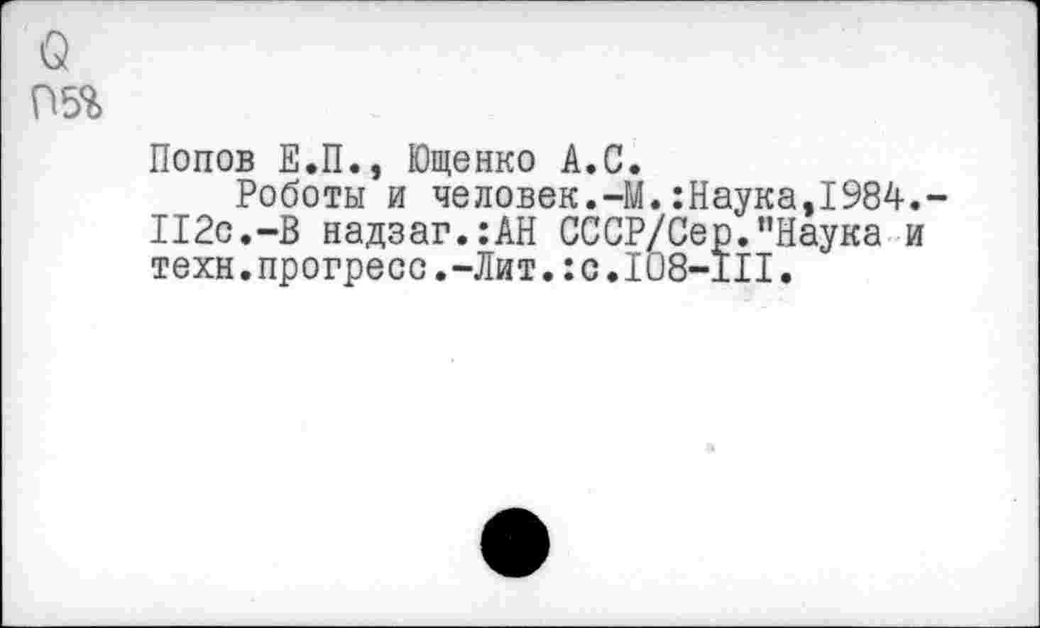 ﻿о
П5%
Попов Е.П., Ющенко А.С.
Роботы и человек.-И.:Наука,1984.-112с.-В надзаг.:АН СССР/Сер.пНаука и техн.прогресс.-Лит.:с.108-111.